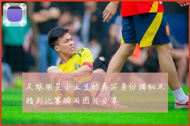 足球明星小土豆的真实身份揭秘及精彩比赛瞬间图片分享