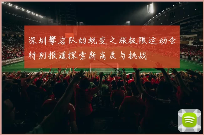 深圳攀岩队的蜕变之旅极限运动会特别报道探索新高度与挑战