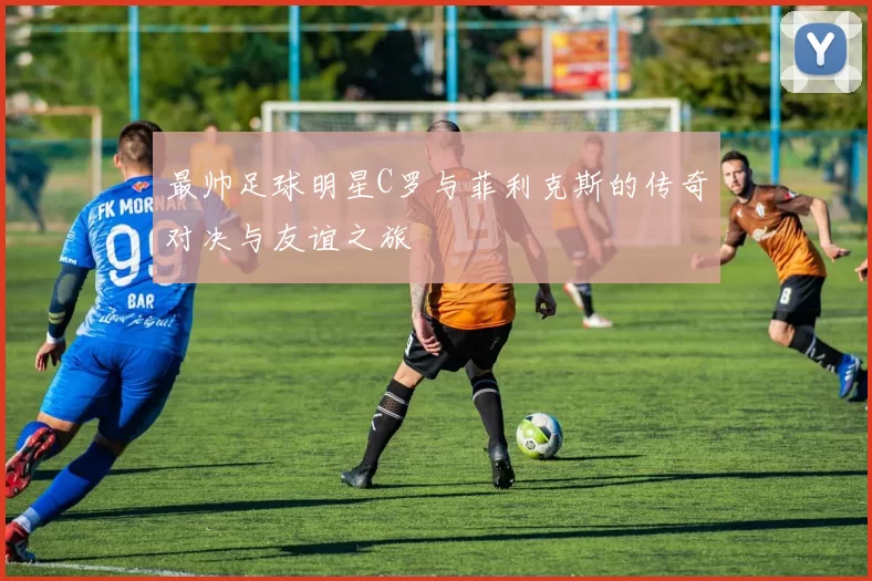 最帅足球明星C罗与菲利克斯的传奇对决与友谊之旅