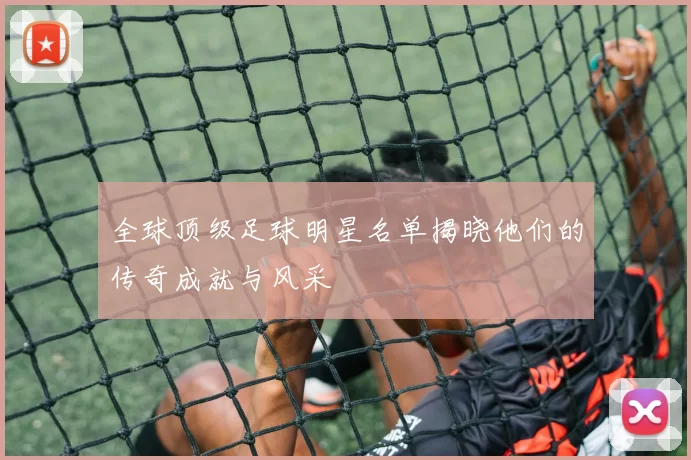全球顶级足球明星名单揭晓他们的传奇成就与风采