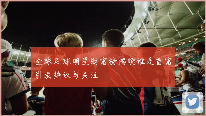 全球足球明星财富榜揭晓谁是首富引发热议与关注