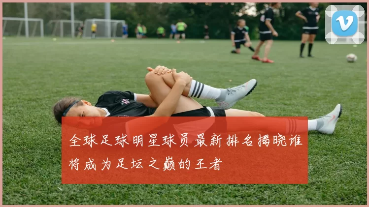 全球足球明星球员最新排名揭晓谁将成为足坛之巅的王者