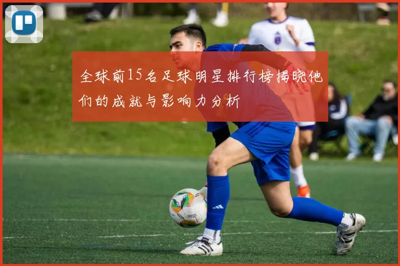 全球前15名足球明星排行榜揭晓他们的成就与影响力分析
