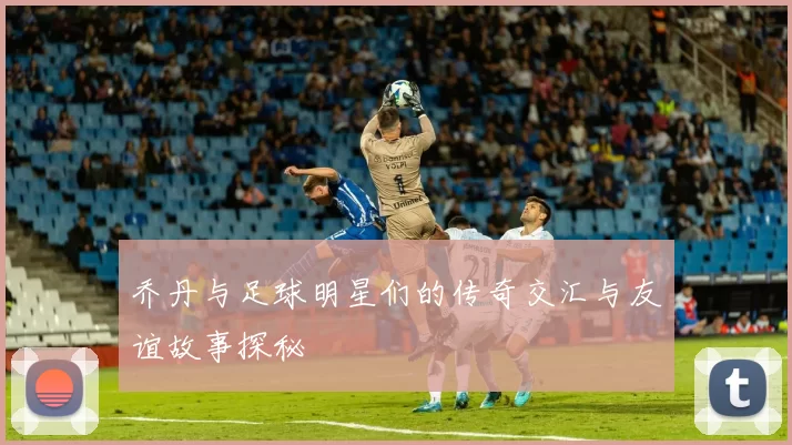 乔丹与足球明星们的传奇交汇与友谊故事探秘
