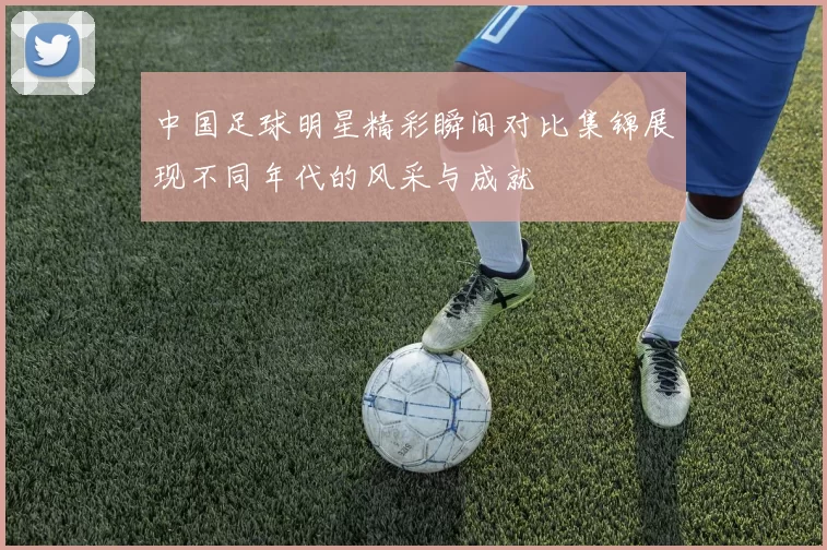 中国足球明星精彩瞬间对比集锦展现不同年代的风采与成就