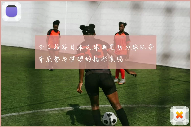 今日推荐日本足球明星助力球队争夺荣誉与梦想的精彩表现