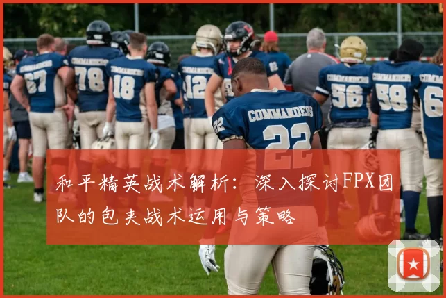 和平精英战术解析：深入探讨FPX团队的包夹战术运用与策略