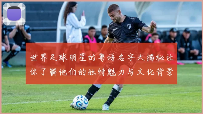世界足球明星的粤语名字大揭秘让你了解他们的独特魅力与文化背景