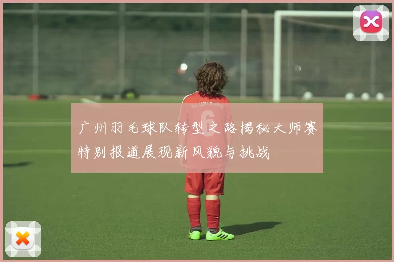 广州羽毛球队转型之路揭秘大师赛特别报道展现新风貌与挑战