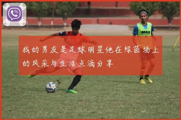 我的男友是足球明星他在绿茵场上的风采与生活点滴分享