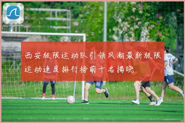 西安极限运动队引领风潮最新极限运动速度排行榜前十名揭晓