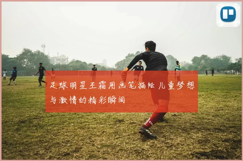 足球明星王霜用画笔描绘儿童梦想与激情的精彩瞬间