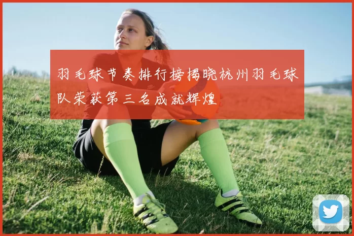 羽毛球节奏排行榜揭晓杭州羽毛球队荣获第三名成就辉煌