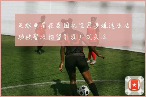 足球明星在泰国机场因涉嫌违法活动被警方拘留引发广泛关注