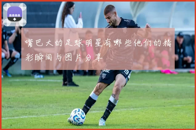 嘴巴大的足球明星有哪些他们的精彩瞬间与图片分享