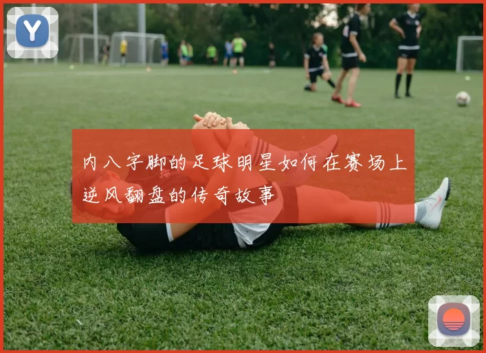 内八字脚的足球明星如何在赛场上逆风翻盘的传奇故事