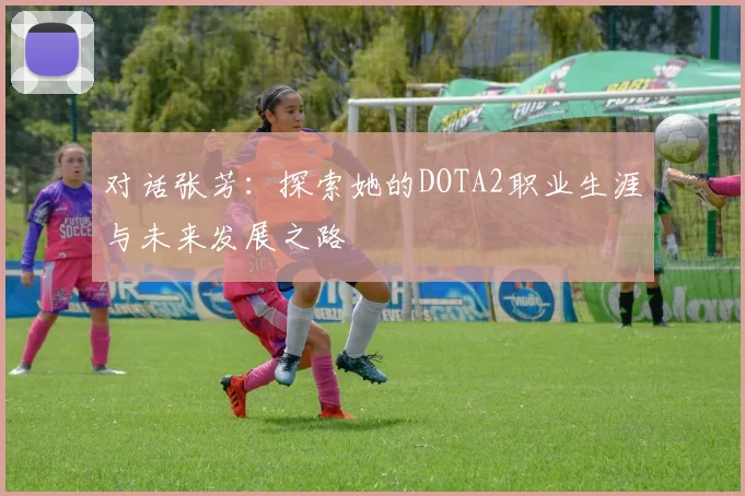 对话张芳：探索她的DOTA2职业生涯与未来发展之路