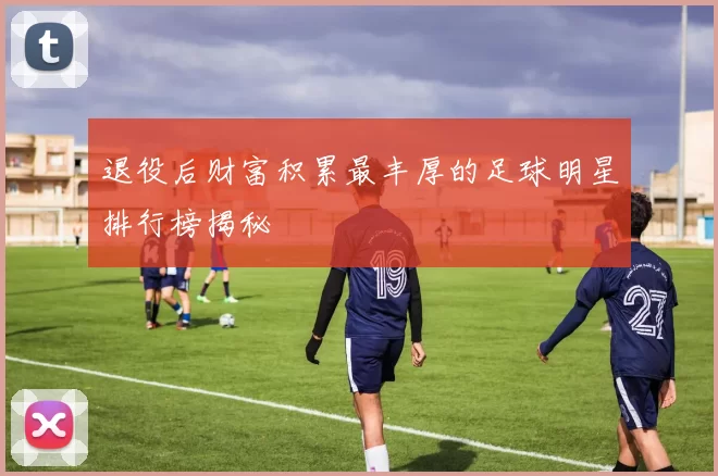 退役后财富积累最丰厚的足球明星排行榜揭秘
