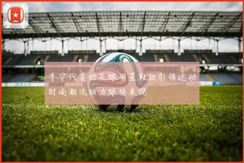 李宁代言的足球明星鞋款引领运动时尚潮流助力球场表现