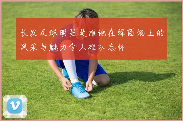 长发足球明星是谁他在绿茵场上的风采与魅力令人难以忘怀
