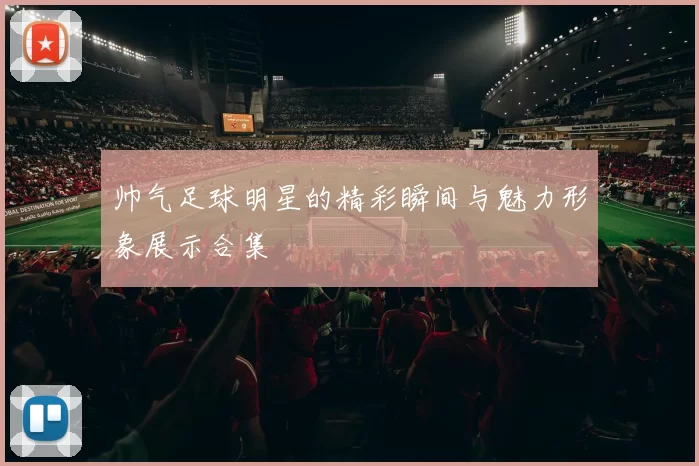 帅气足球明星的精彩瞬间与魅力形象展示合集