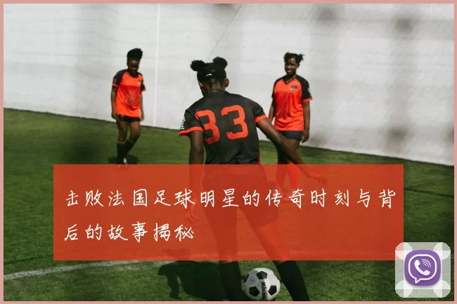 击败法国足球明星的传奇时刻与背后的故事揭秘