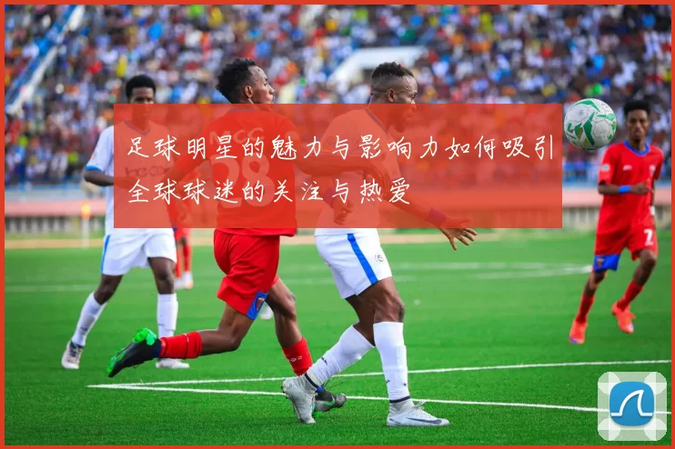 足球明星的魅力与影响力如何吸引全球球迷的关注与热爱