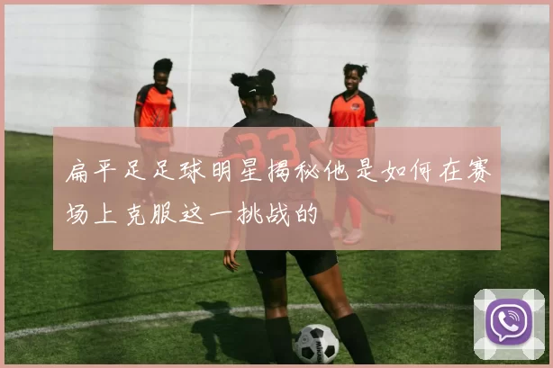 扁平足足球明星揭秘他是如何在赛场上克服这一挑战的
