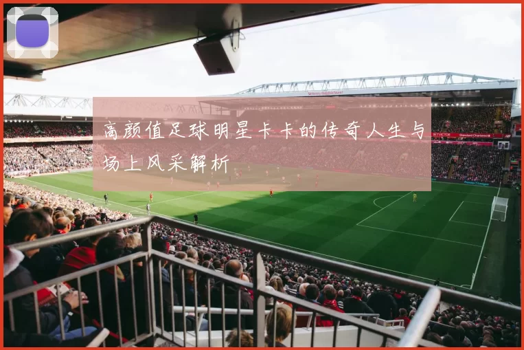 高颜值足球明星卡卡的传奇人生与场上风采解析