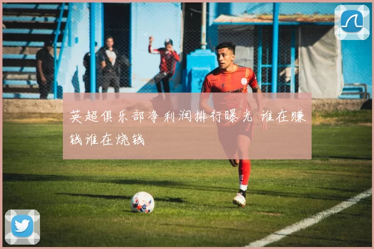 英超俱乐部净利润排行曝光 谁在赚钱谁在烧钱