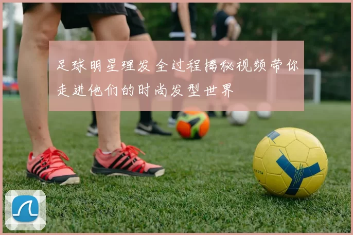 足球明星理发全过程揭秘视频带你走进他们的时尚发型世界