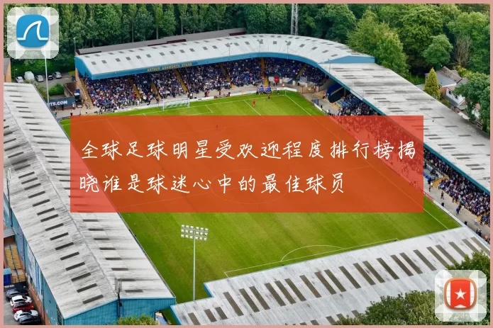 全球足球明星受欢迎程度排行榜揭晓谁是球迷心中的最佳球员