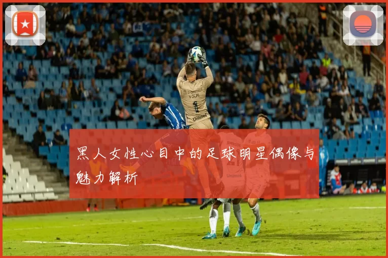 黑人女性心目中的足球明星偶像与魅力解析