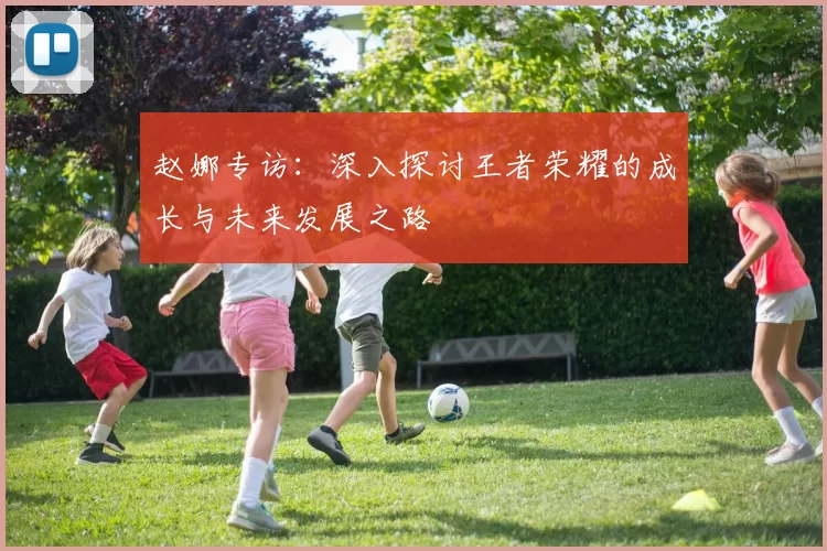 赵娜专访：深入探讨王者荣耀的成长与未来发展之路