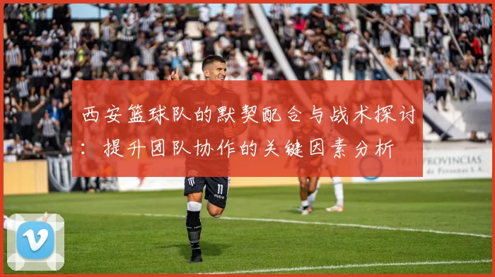 西安篮球队的默契配合与战术探讨：提升团队协作的关键因素分析