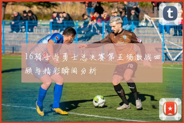 16骑士与勇士总决赛第五场激战回顾与精彩瞬间分析