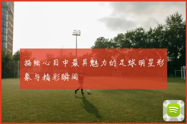 描绘心目中最具魅力的足球明星形象与精彩瞬间