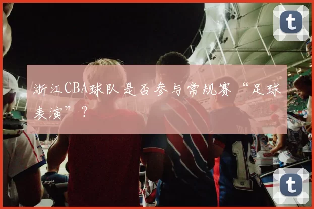 浙江CBA球队是否参与常规赛“足球表演”？