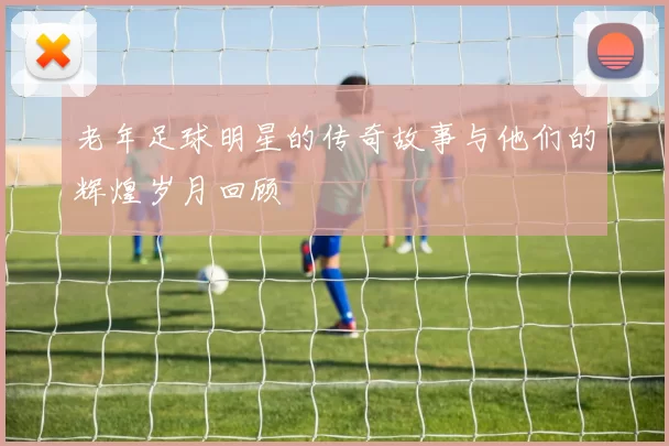 老年足球明星的传奇故事与他们的辉煌岁月回顾
