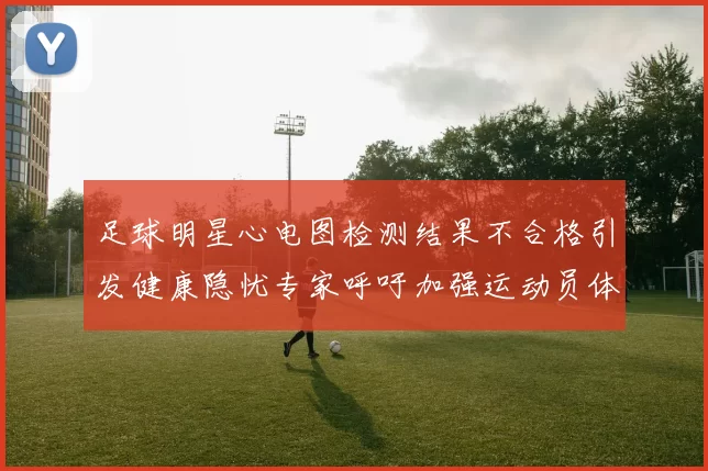 足球明星心电图检测结果不合格引发健康隐忧专家呼吁加强运动员体检管理