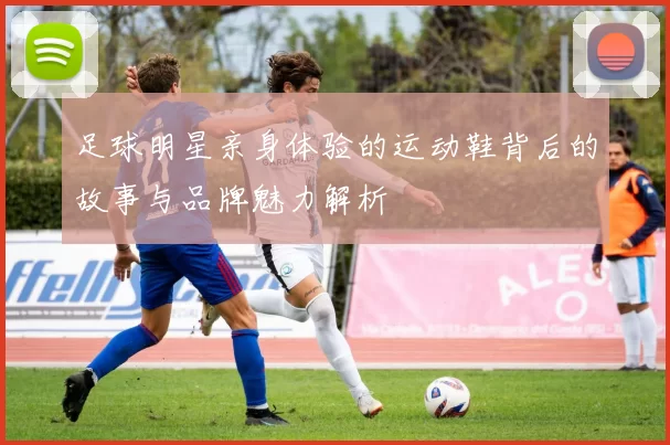足球明星亲身体验的运动鞋背后的故事与品牌魅力解析
