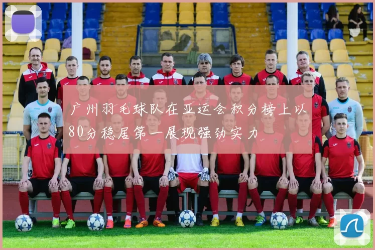 广州羽毛球队在亚运会积分榜上以80分稳居第一展现强劲实力