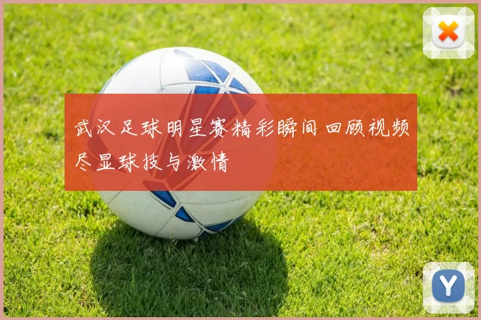武汉足球明星赛精彩瞬间回顾视频尽显球技与激情