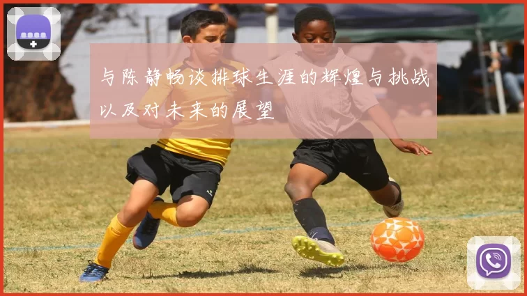 与陈静畅谈排球生涯的辉煌与挑战以及对未来的展望