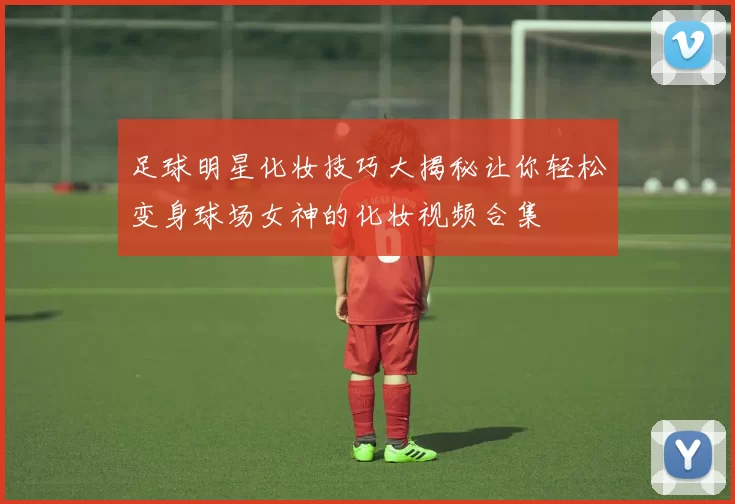 足球明星化妆技巧大揭秘让你轻松变身球场女神的化妆视频合集