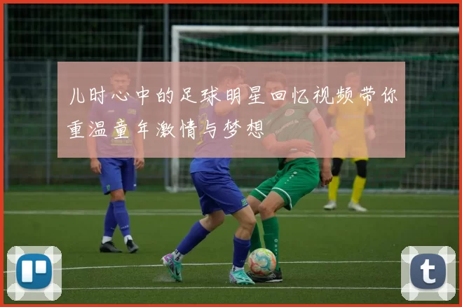 儿时心中的足球明星回忆视频带你重温童年激情与梦想