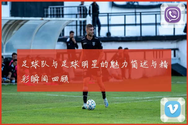 足球队与足球明星的魅力简述与精彩瞬间回顾