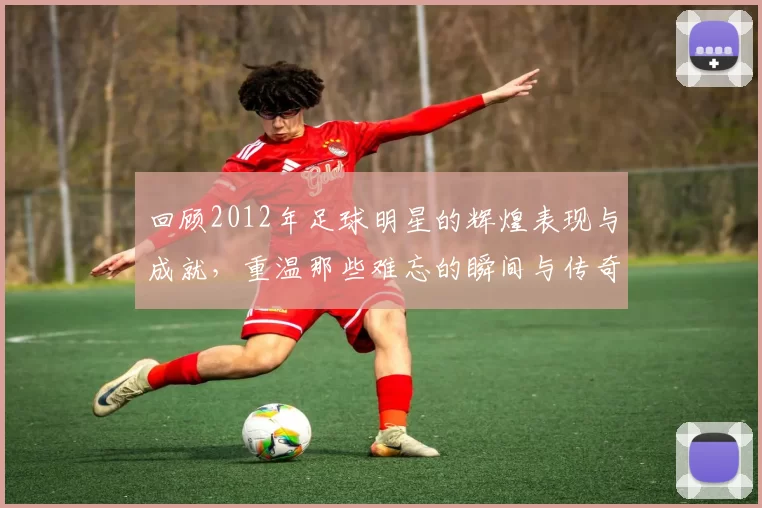 回顾2012年足球明星的辉煌表现与成就，重温那些难忘的瞬间与传奇故事