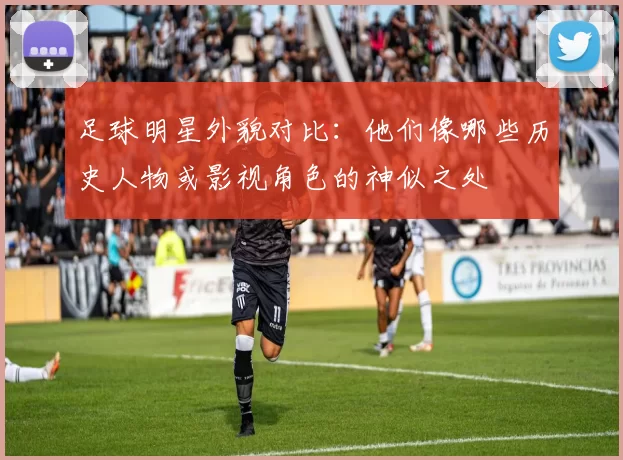 足球明星外貌对比：他们像哪些历史人物或影视角色的神似之处