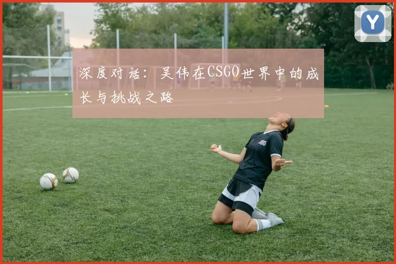 深度对话：吴伟在CSGO世界中的成长与挑战之路